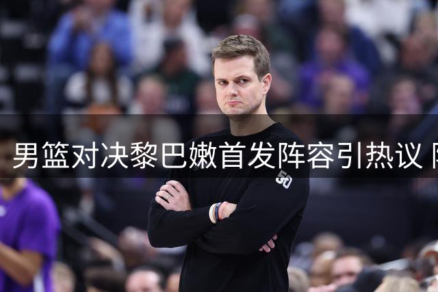男篮对决黎巴嫩首发阵容引热议 阵容调整或成胜负关键